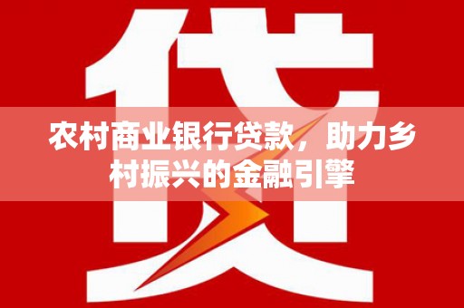 容县农村商业银行贷款，助力乡村振兴的金融引擎