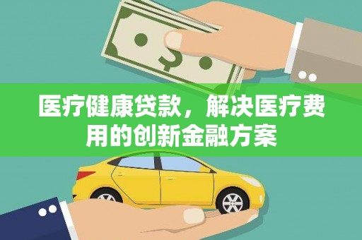 容县医疗健康贷款，解决医疗费用的创新金融方案