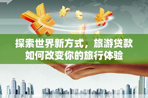 容县探索世界新方式，旅游贷款如何改变你的旅行体验