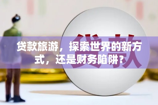 容县贷款旅游，探索世界的新方式，还是财务陷阱？