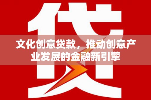 容县文化创意贷款，推动创意产业发展的金融新引擎