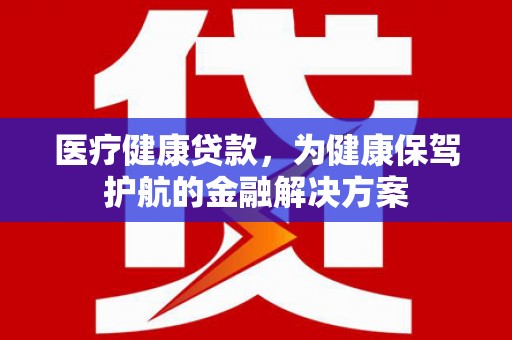 容县医疗健康贷款，为健康保驾护航的金融解决方案